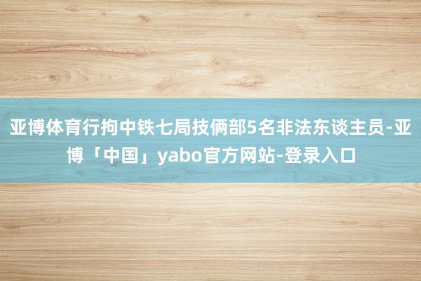 亚博体育行拘中铁七局技俩部5名非法东谈主员-亚博「中国」yabo官方网站-登录入口