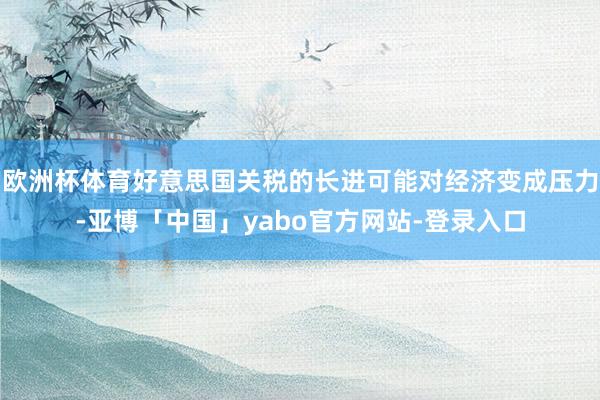 欧洲杯体育好意思国关税的长进可能对经济变成压力-亚博「中国」yabo官方网站-登录入口