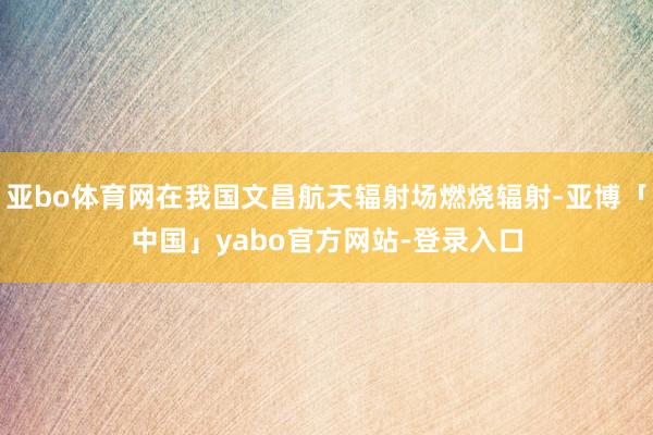 亚bo体育网在我国文昌航天辐射场燃烧辐射-亚博「中国」yabo官方网站-登录入口