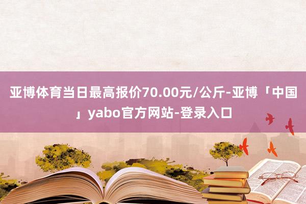 亚博体育当日最高报价70.00元/公斤-亚博「中国」yabo官方网站-登录入口
