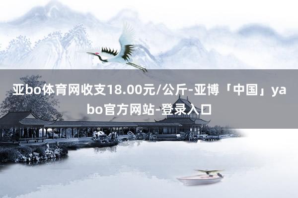 亚bo体育网收支18.00元/公斤-亚博「中国」yabo官方网站-登录入口