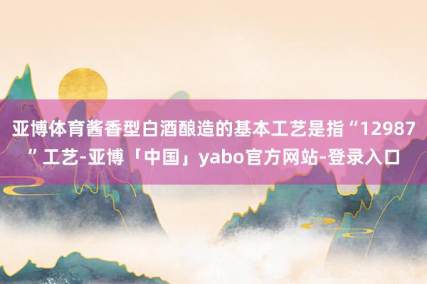 亚博体育酱香型白酒酿造的基本工艺是指“12987”工艺-亚博「中国」yabo官方网站-登录入口