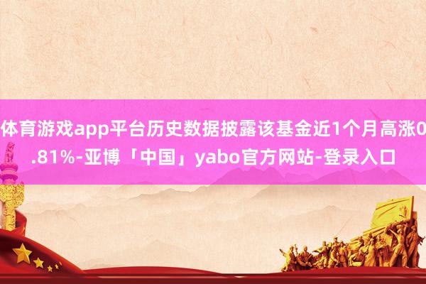 体育游戏app平台历史数据披露该基金近1个月高涨0.81%-亚博「中国」yabo官方网站-登录入口