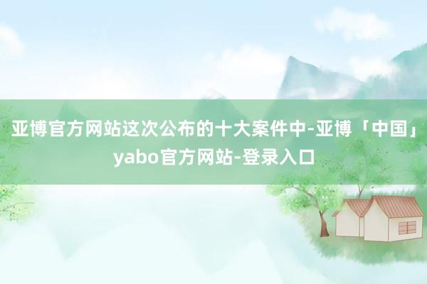 亚博官方网站这次公布的十大案件中-亚博「中国」yabo官方网站-登录入口