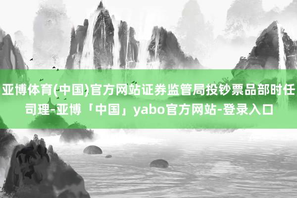 亚博体育(中国)官方网站证券监管局投钞票品部时任司理-亚博「中国」yabo官方网站-登录入口