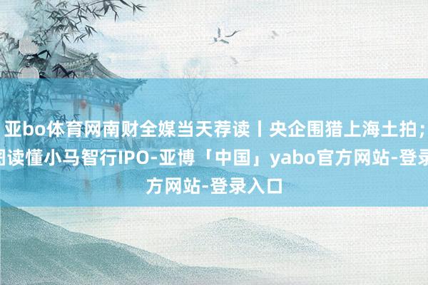 亚bo体育网南财全媒当天荐读丨央企围猎上海土拍；4张图读懂小马智行IPO-亚博「中国」yabo官方网站-登录入口