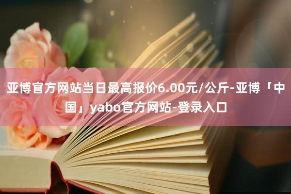 亚博官方网站当日最高报价6.00元/公斤-亚博「中国」yabo官方网站-登录入口