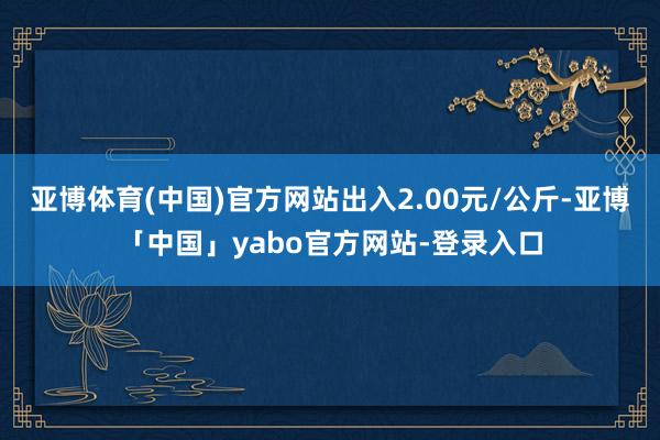 亚博体育(中国)官方网站出入2.00元/公斤-亚博「中国」yabo官方网站-登录入口