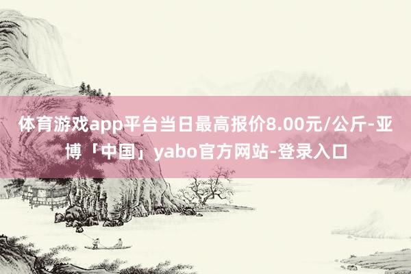 体育游戏app平台当日最高报价8.00元/公斤-亚博「中国」yabo官方网站-登录入口