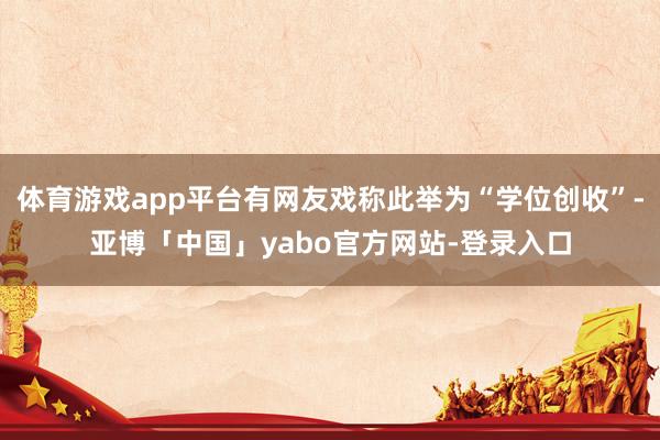 体育游戏app平台有网友戏称此举为“学位创收”-亚博「中国」yabo官方网站-登录入口