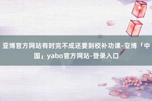 亚博官方网站有时完不成还要到校补功课-亚博「中国」yabo官方网站-登录入口
