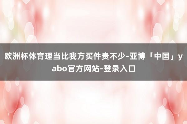 欧洲杯体育理当比我方买件贵不少-亚博「中国」yabo官方网站-登录入口