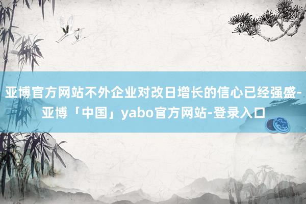 亚博官方网站不外企业对改日增长的信心已经强盛-亚博「中国」yabo官方网站-登录入口