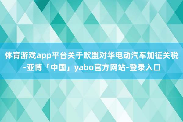 体育游戏app平台　　关于欧盟对华电动汽车加征关税-亚博「中国」yabo官方网站-登录入口