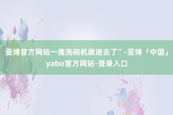 亚博官方网站一推洗碗机就进去了”-亚博「中国」yabo官方网站-登录入口