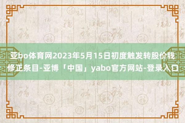 亚bo体育网　　2023年5月15日初度触发转股价钱修正条目-亚博「中国」yabo官方网站-登录入口