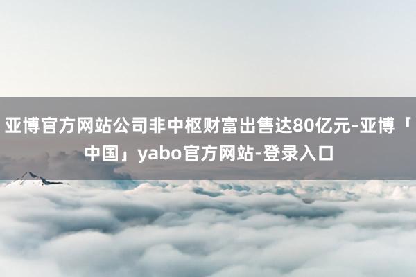 亚博官方网站公司非中枢财富出售达80亿元-亚博「中国」yabo官方网站-登录入口
