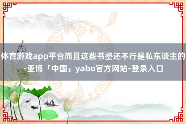 体育游戏app平台而且这些书塾还不行是私东谈主的-亚博「中国」yabo官方网站-登录入口