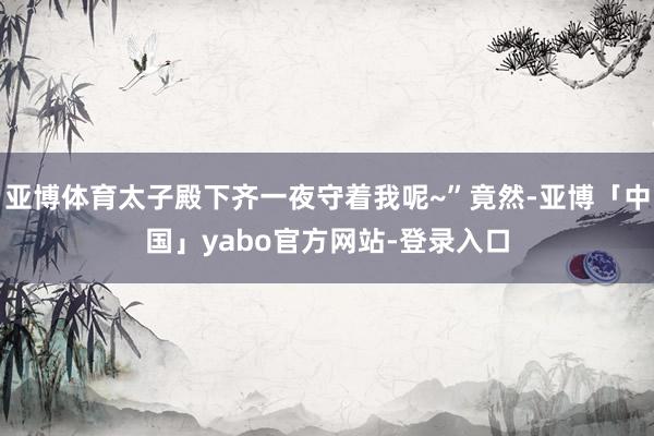 亚博体育太子殿下齐一夜守着我呢~”竟然-亚博「中国」yabo官方网站-登录入口