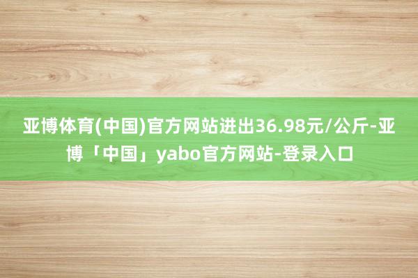 亚博体育(中国)官方网站进出36.98元/公斤-亚博「中国」yabo官方网站-登录入口