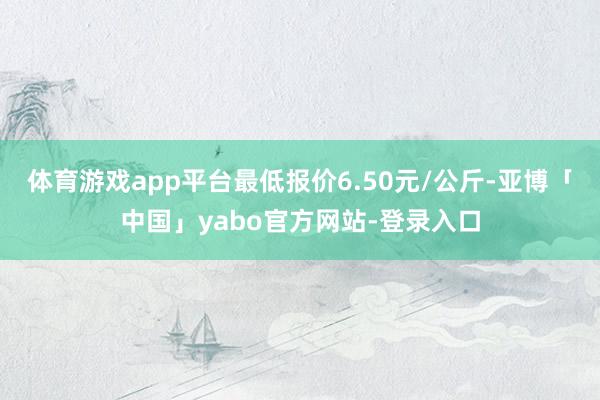 体育游戏app平台最低报价6.50元/公斤-亚博「中国」yabo官方网站-登录入口