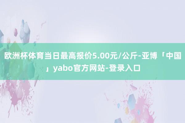 欧洲杯体育当日最高报价5.00元/公斤-亚博「中国」yabo官方网站-登录入口