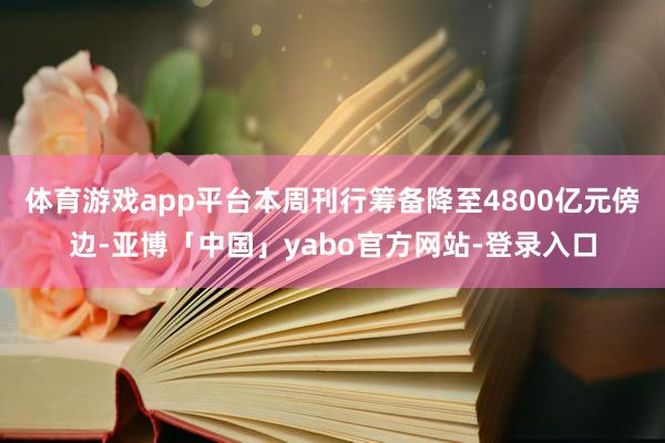 体育游戏app平台本周刊行筹备降至4800亿元傍边-亚博「中国」yabo官方网站-登录入口