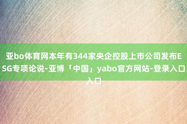 亚bo体育网本年有344家央企控股上市公司发布ESG专项论说-亚博「中国」yabo官方网站-登录入口