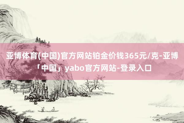 亚博体育(中国)官方网站铂金价钱365元/克-亚博「中国」yabo官方网站-登录入口