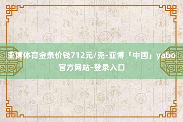 亚博体育金条价钱712元/克-亚博「中国」yabo官方网站-登录入口