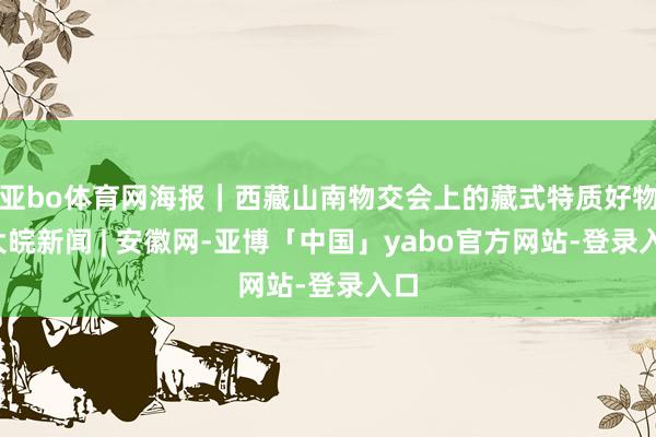 亚bo体育网海报｜西藏山南物交会上的藏式特质好物_大皖新闻 | 安徽网-亚博「中国」yabo官方网站-登录入口