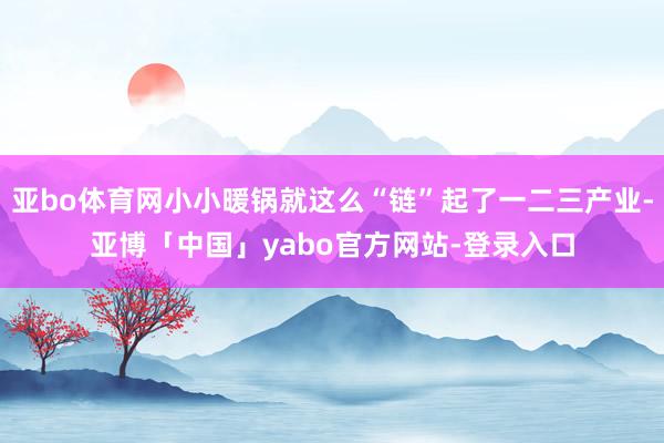 亚bo体育网小小暖锅就这么“链”起了一二三产业-亚博「中国」yabo官方网站-登录入口