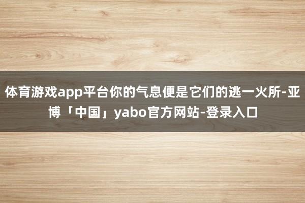 体育游戏app平台你的气息便是它们的逃一火所-亚博「中国」yabo官方网站-登录入口
