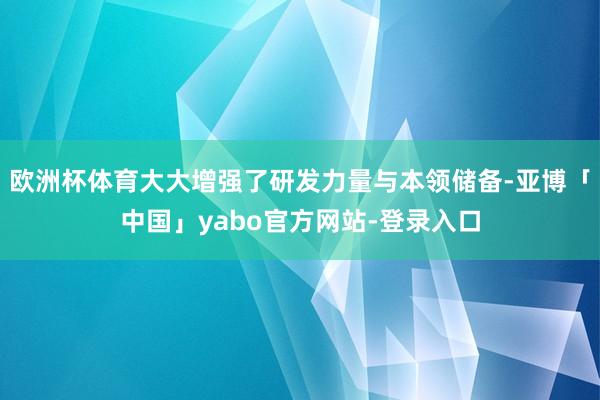 欧洲杯体育大大增强了研发力量与本领储备-亚博「中国」yabo官方网站-登录入口