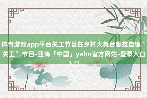 体育游戏app平台关工节目在乡村大舞台献技自编“关工” 节目-亚博「中国」yabo官方网站-登录入口