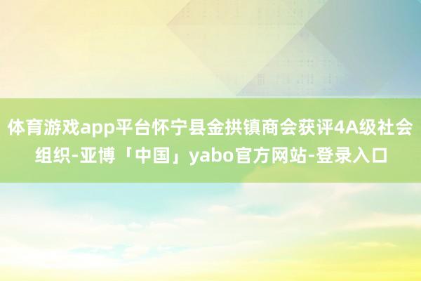 体育游戏app平台怀宁县金拱镇商会获评4A级社会组织-亚博「中国」yabo官方网站-登录入口