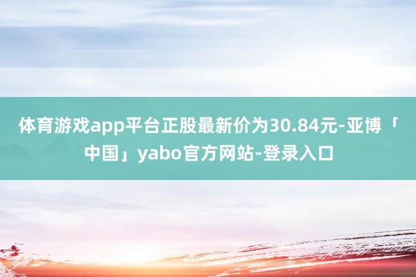 体育游戏app平台正股最新价为30.84元-亚博「中国」yabo官方网站-登录入口
