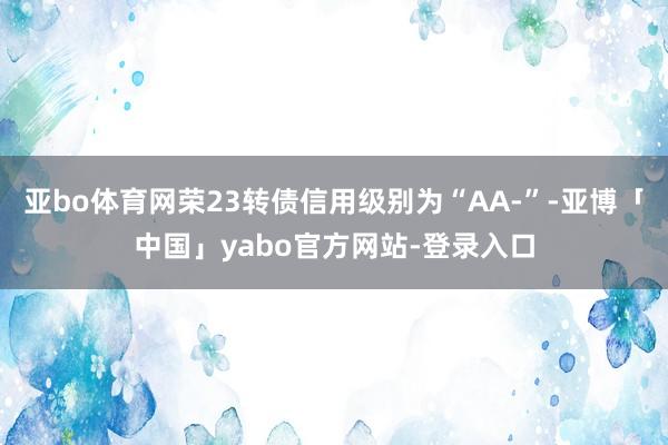 亚bo体育网荣23转债信用级别为“AA-”-亚博「中国」yabo官方网站-登录入口