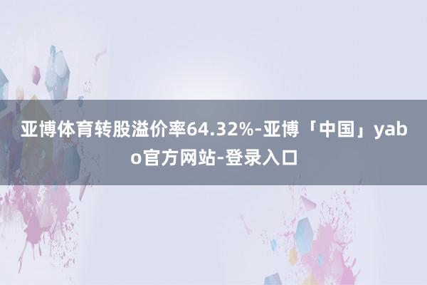 亚博体育转股溢价率64.32%-亚博「中国」yabo官方网站-登录入口