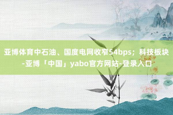 亚博体育中石油、国度电网收窄54bps；科技板块-亚博「中国」yabo官方网站-登录入口