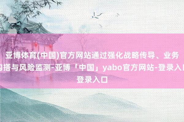 亚博体育(中国)官方网站通过强化战略传导、业务勾搭与风险监测-亚博「中国」yabo官方网站-登录入口