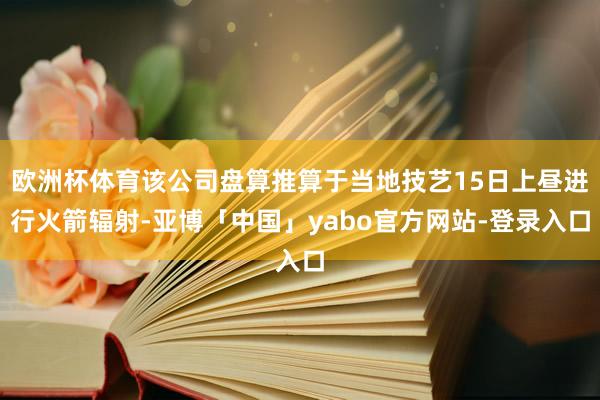 欧洲杯体育该公司盘算推算于当地技艺15日上昼进行火箭辐射-亚博「中国」yabo官方网站-登录入口