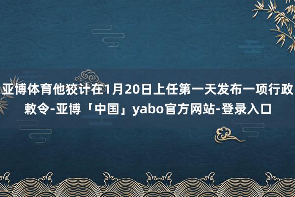 亚博体育他狡计在1月20日上任第一天发布一项行政敕令-亚博「中国」yabo官方网站-登录入口