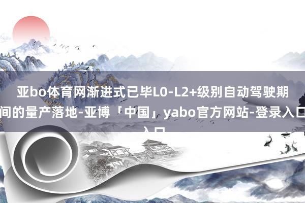 亚bo体育网渐进式已毕L0-L2+级别自动驾驶期间的量产落地-亚博「中国」yabo官方网站-登录入口