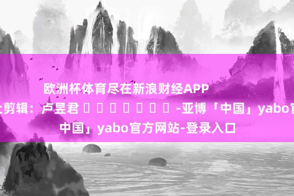 欧洲杯体育尽在新浪财经APP            						牵扯剪辑：卢昱君 							-亚博「中国」yabo官方网站-登录入口