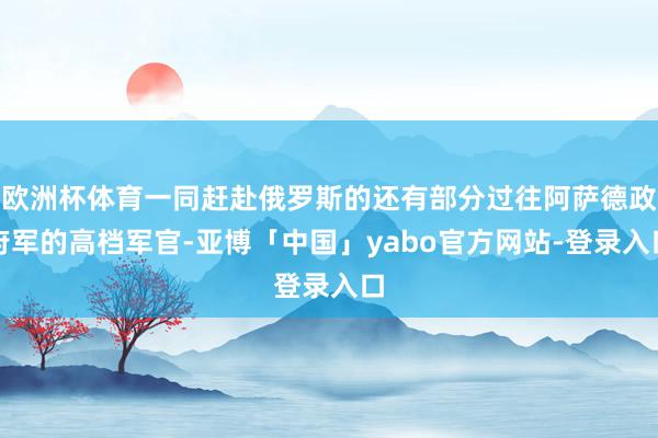 欧洲杯体育一同赶赴俄罗斯的还有部分过往阿萨德政府军的高档军官-亚博「中国」yabo官方网站-登录入口
