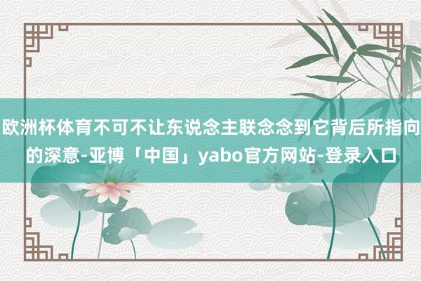 欧洲杯体育不可不让东说念主联念念到它背后所指向的深意-亚博「中国」yabo官方网站-登录入口