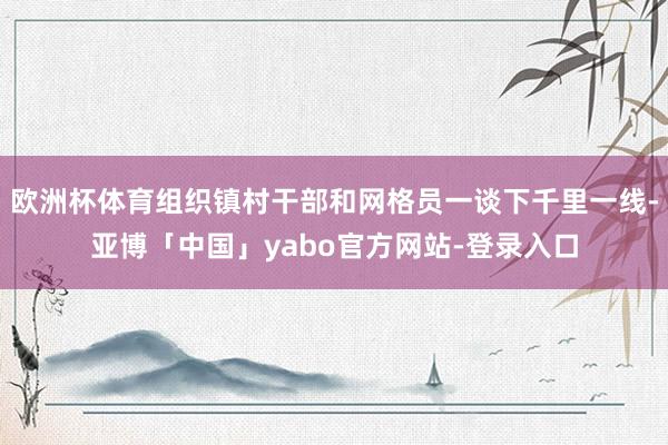 欧洲杯体育组织镇村干部和网格员一谈下千里一线-亚博「中国」yabo官方网站-登录入口
