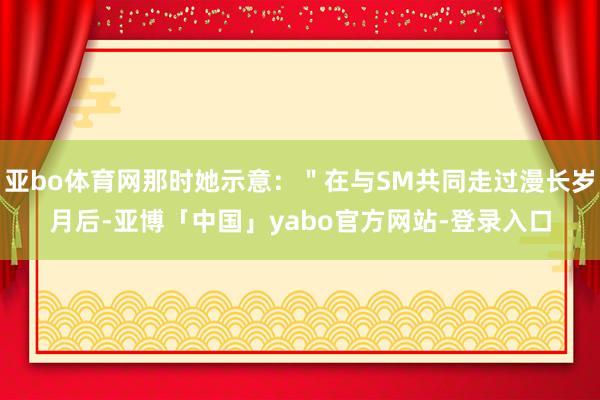 亚bo体育网那时她示意：＂在与SM共同走过漫长岁月后-亚博「中国」yabo官方网站-登录入口