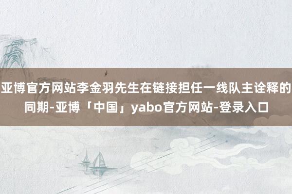 亚博官方网站李金羽先生在链接担任一线队主诠释的同期-亚博「中国」yabo官方网站-登录入口